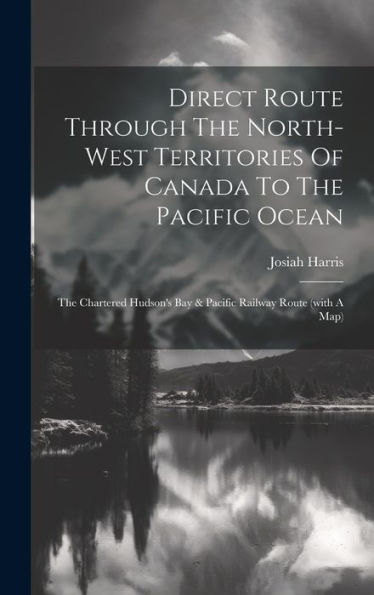 Direct Route Through The North-West Territories Of Canada To The Pacific Ocean: The Chartered Hudson's Bay & Pacific Railway Route (With A Map)