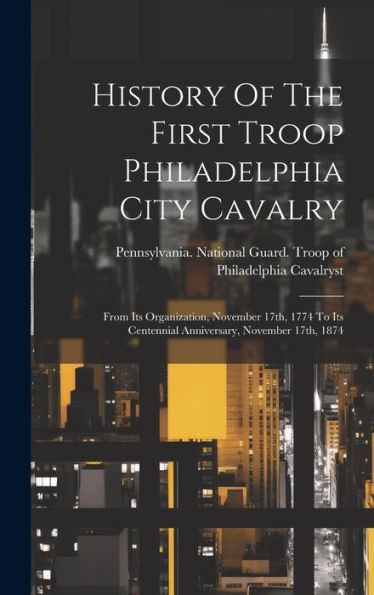 History Of The First Troop Philadelphia City Cavalry: From Its Organization, November 17Th, 1774 To Its Centennial Anniversary, November 17Th, 1874