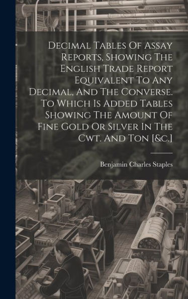 Decimal Tables Of Assay Reports, Showing The English Trade Report Equivalent To Any Decimal, And The Converse. To Which Is Added Tables Showing The ... Fine Gold Or Silver In The Cwt. And Ton [&C.]