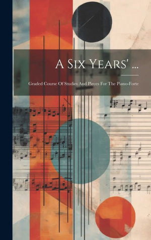A Six Years' ...: Graded Course Of Studies And Pieces For The Piano-Forte