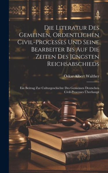 Die Literatur Des Gemeinen, Ordentlichen Civil-Processes Und Seine Bearbeiter Bis Auf Die Zeiten Des Jüngsten Reichsabschieds: Ein Beitrag Zur ... Gemeinen Deutschen Civil-Processes Überhaupt