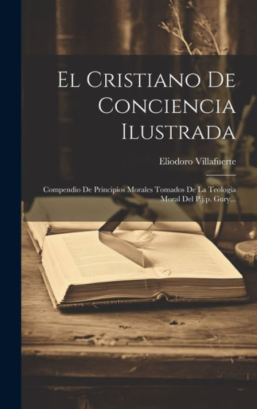 El Cristiano De Conciencia Ilustrada: Compendio De Principios Morales Tomados De La Teologia Moral Del P.J.P. Gury... (Spanish Edition) - 9781020545719
