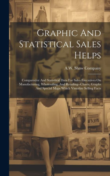 Graphic And Statistical Sales Helps: Comparative And Statistical Data For Sales Executives On Manufacturing, Wholesaling, And Retailing--Charts, Graphs And Special Maps Which Visualize Selling Facts