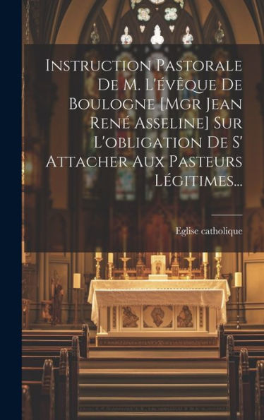 Instruction Pastorale De M. L'Évêque De Boulogne [Mgr Jean René Asseline] Sur L'Obligation De S' Attacher Aux Pasteurs Légitimes... (French Edition)