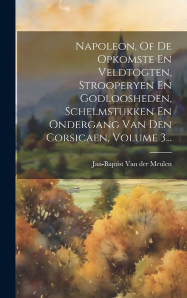 Napoleon, Of De Opkomste En Veldtogten, Strooperyen En Godloosheden, Schelmstukken En Ondergang Van Den Corsicaen, Volume 3... (Dutch Edition)