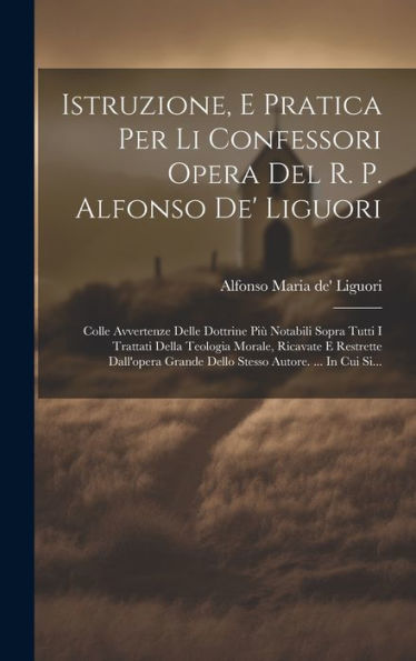 Istruzione, E Pratica Per Li Confessori Opera Del R. P. Alfonso De' Liguori: Colle Avvertenze Delle Dottrine Più Notabili Sopra Tutti I Trattati Della ... Autore. ... In Cui Si... (Italian Edition)
