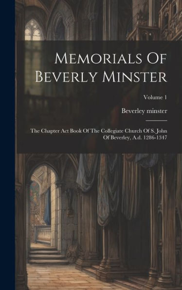 Memorials Of Beverly Minster: The Chapter Act Book Of The Collegiate Church Of S. John Of Beverley, A.D. 1286-1347; Volume 1