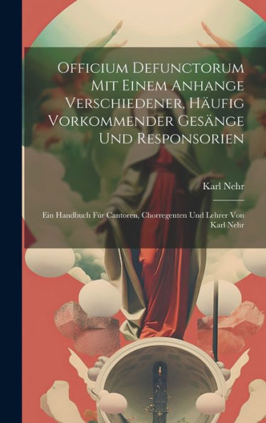 Officium Defunctorum Mit Einem Anhange Verschiedener, Häufig Vorkommender Gesänge Und Responsorien: Ein Handbuch Für Cantoren, Chorregenten Und Lehrer Von Karl Nehr