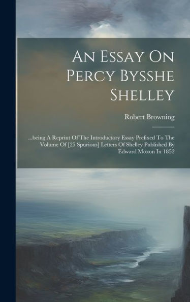 An Essay On Percy Bysshe Shelley: ...Being A Reprint Of The Introductory Essay Prefixed To The Volume Of [25 Spurious] Letters Of Shelley Published By Edward Moxon In 1852