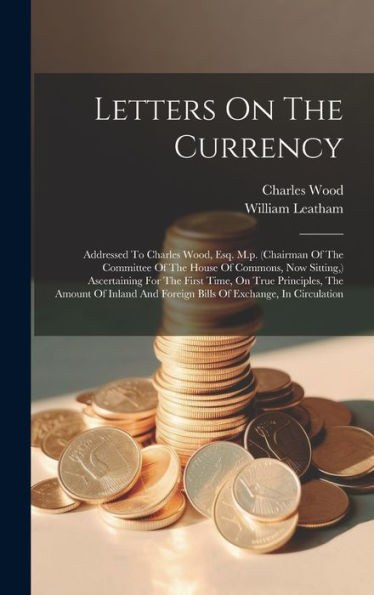 Letters On The Currency: Addressed To Charles Wood, Esq. M.P. (Chairman Of The Committee Of The House Of Commons, Now Sitting, ) Ascertaining For The ... And Foreign Bills Of Exchange, In Circulation