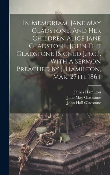 In Memoriam, Jane May Gladstone, And Her Children Alice Jane Gladstone, John Tilt Gladstone [Signed J.H.G.]. With A Sermon Preached By J. Hamilton, Mar. 27Th, 1864