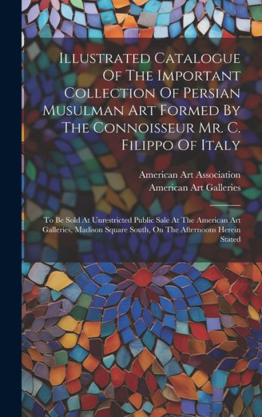 Illustrated Catalogue Of The Important Collection Of Persian Musulman Art Formed By The Connoisseur Mr. C. Filippo Of Italy: To Be Sold At ... Square South, On The Afternoons Herein Stated