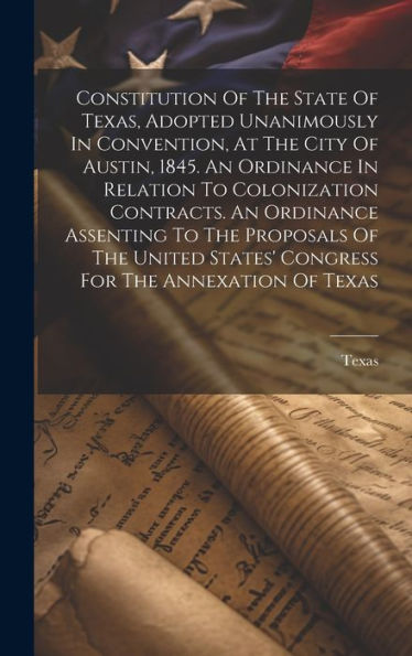 Constitution Of The State Of Texas, Adopted Unanimously In Convention, At The City Of Austin, 1845. An Ordinance In Relation To Colonization ... States' Congress For The Annexation Of Texas