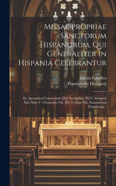 Missae Propriae Sanctorum Hispanorum, Qui Generaliter In Hispania Celebrantur: Ex Apostolica Concessione [Et] Auctoritate Pii V. Gregorii Xiii. Sixti ... Viii. Summorum Pontificum... (Latin Edition)