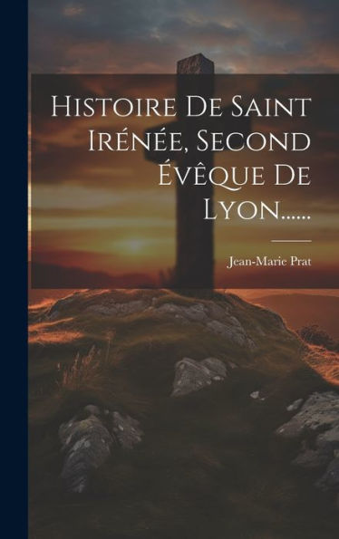 Histoire De Saint Irénée, Second Évêque De Lyon...... (French Edition)