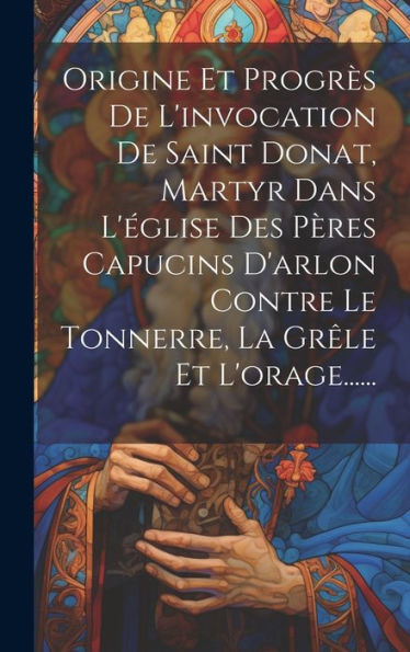 Origine Et Progrès De L'Invocation De Saint Donat, Martyr Dans L'Église Des Pères Capucins D'Arlon Contre Le Tonnerre, La Grêle Et L'Orage...... (French Edition)