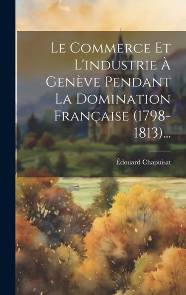 Le Commerce Et L'Industrie À Genève Pendant La Domination Française (1798-1813)... (French Edition) - 9781020570803