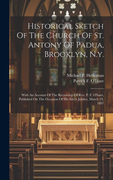 Historical Sketch Of The Church Of St. Antony Of Padua, Brooklyn, N.Y.: With An Account Of The Rectorship Of Rev. P. F. O'Hare, Published On The Occasion Of His Silver Jubilee, March 19, 1897