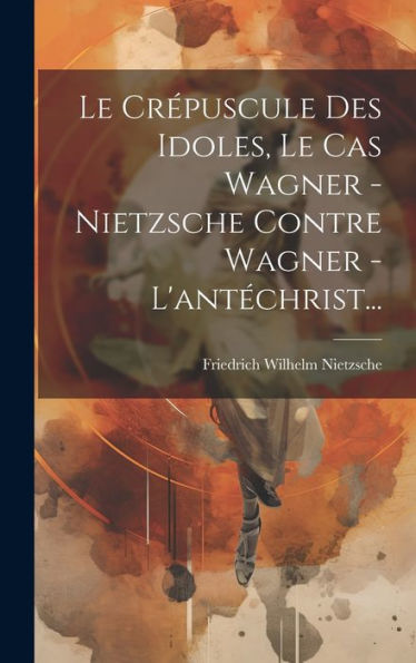 Le Crépuscule Des Idoles, Le Cas Wagner - Nietzsche Contre Wagner - L'Antéchrist... (French Edition)