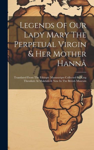 Legends Of Our Lady Mary The Perpetual Virgin & Her Mother Hannâ: Translated From The Ethiopic Manuscripts Collected By King Theodore At Makdalâ & Now In The British Museum