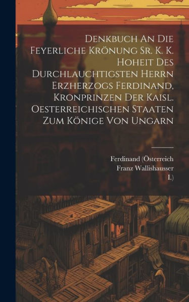 Denkbuch An Die Feyerliche Krönung Sr. K. K. Hoheit Des Durchlauchtigsten Herrn Erzherzogs Ferdinand, Kronprinzen Der Kaisl. Oesterreichischen Staaten Zum Könige Von Ungarn