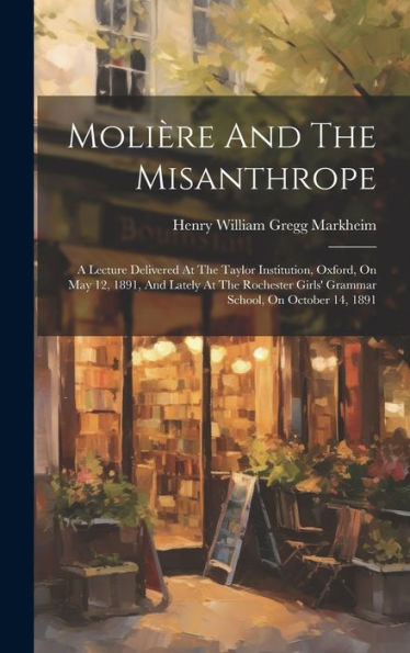 Molière And The Misanthrope: A Lecture Delivered At The Taylor Institution, Oxford, On May 12, 1891, And Lately At The Rochester Girls' Grammar School, On October 14, 1891