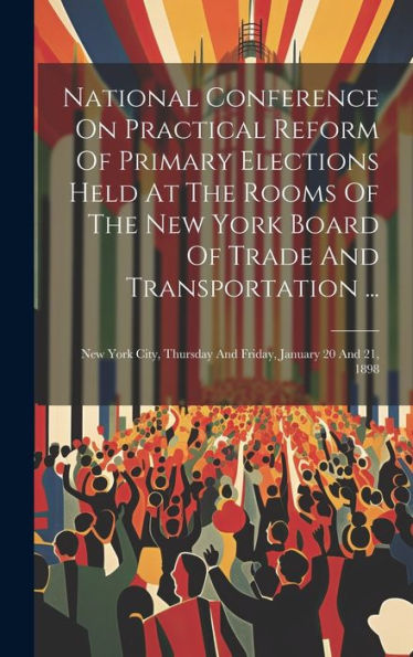 National Conference On Practical Reform Of Primary Elections Held At The Rooms Of The New York Board Of Trade And Transportation ...: New York City, Thursday And Friday, January 20 And 21, 1898