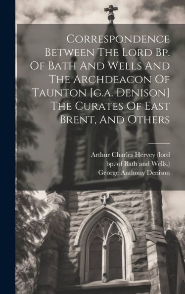 Correspondence Between The Lord Bp. Of Bath And Wells And The Archdeacon Of Taunton [G.A. Denison] The Curates Of East Brent, And Others