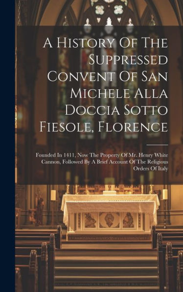 A History Of The Suppressed Convent Of San Michele Alla Doccia Sotto Fiesole, Florence: Founded In 1411, Now The Property Of Mr. Henry White Cannon, ... Account Of The Religious Orders Of Italy