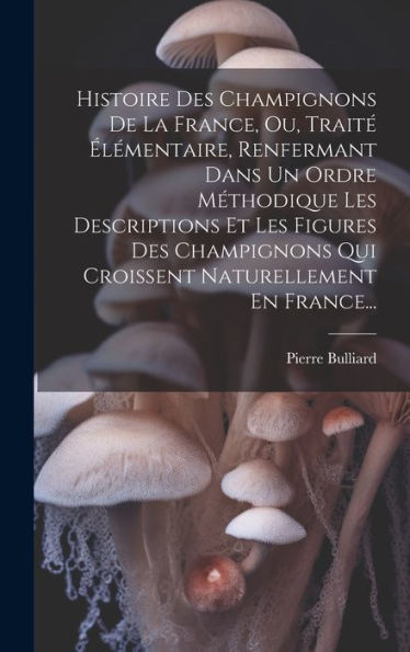Histoire Des Champignons De La France, Ou, Traité Élémentaire, Renfermant Dans Un Ordre Méthodique Les Descriptions Et Les Figures Des Champignons Qui ... Naturellement En France... (French Edition)