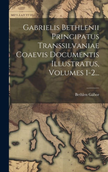 Gabrielis Bethlenii Principatus Transsilvaniae Coaevis Documentis Illustratus, Volumes 1-2... (Latin Edition)