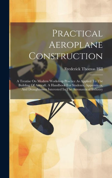 Practical Aeroplane Construction: A Treatise On Modern Workshop Practice As Applied To The Building Of Aircraft. A Handbook For Students, Apprentices, ... Interested In The Aeronautical Industry