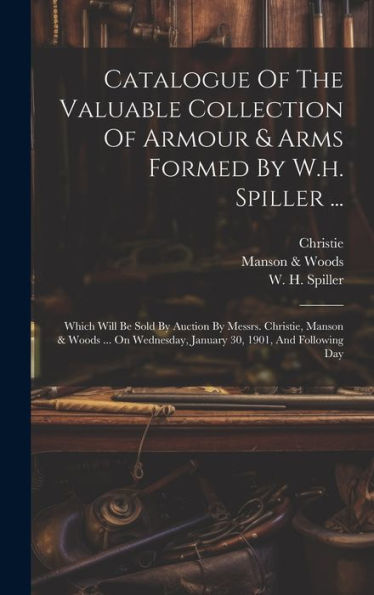Catalogue Of The Valuable Collection Of Armour & Arms Formed By W.H. Spiller ...: Which Will Be Sold By Auction By Messrs. Christie, Manson & Woods ... January 30, 1901, And Following Day
