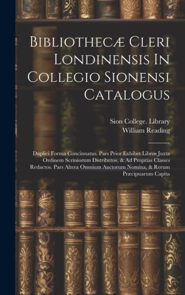 Bibliothecæ Cleri Londinensis In Collegio Sionensi Catalogus: Duplici Forma Concinnatus. Pars Prior Exhibet Libros Juxta Ordinem Scriniorum ... Auctorum Nomina, & Rerum Præcipuarum Capita