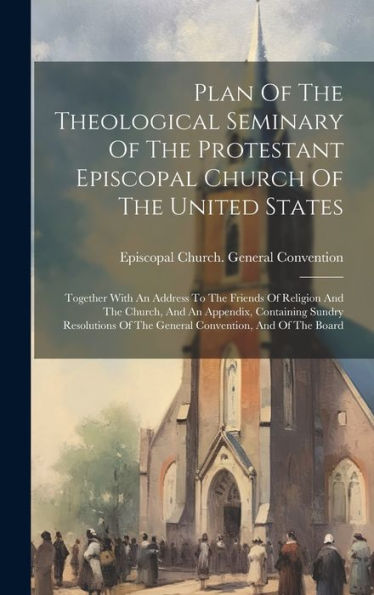 Plan Of The Theological Seminary Of The Protestant Episcopal Church Of The United States: Together With An Address To The Friends Of Religion And The ... Of The General Convention, And Of The Board