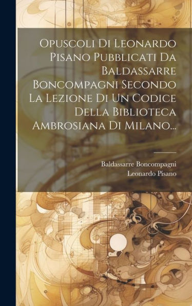 Opuscoli Di Leonardo Pisano Pubblicati Da Baldassarre Boncompagni Secondo La Lezione Di Un Codice Della Biblioteca Ambrosiana Di Milano... (Latin Edition)