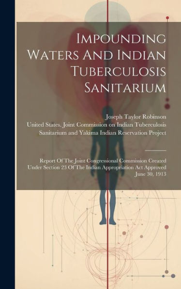 Impounding Waters And Indian Tuberculosis Sanitarium: Report Of The Joint Congressional Commission Created Under Section 23 Of The Indian Appropriation Act Approved June 30, 1913