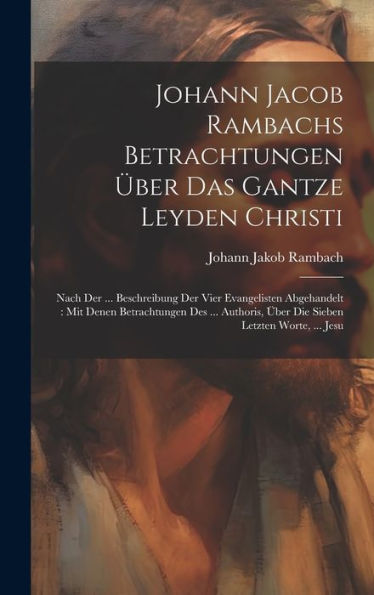 Johann Jacob Rambachs Betrachtungen Über Das Gantze Leyden Christi: Nach Der ... Beschreibung Der Vier Evangelisten Abgehandelt: Mit Denen ... Über Die Sieben Letzten Worte, ... Jesu