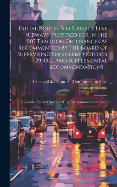 Initial Routes For Surface Line Subways Provided For In The 1907 Traction Ordinances As Recommended By The Board Of Supervising Engineers, October 29, ... By And Submitted To The Committee On Local