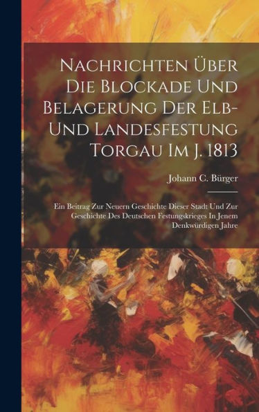 Nachrichten Über Die Blockade Und Belagerung Der Elb- Und Landesfestung Torgau Im J. 1813: Ein Beitrag Zur Neuern Geschichte Dieser Stadt Und Zur ... Festungskrieges In Jenem Denkwürdigen Jahre