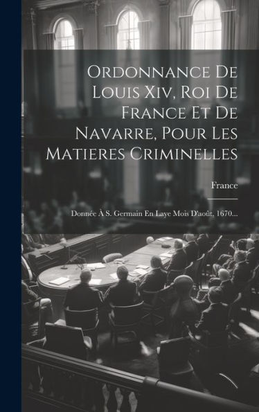 Ordonnance De Louis Xiv, Roi De France Et De Navarre, Pour Les Matieres Criminelles: Donnée À S. Germain En Laye Mois D'Août, 1670... (French Edition)