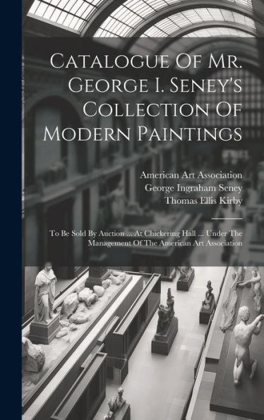 Catalogue Of Mr. George I. Seney's Collection Of Modern Paintings: To Be Sold By Auction ... At Chickering Hall ... Under The Management Of The American Art Association