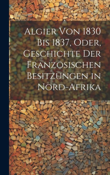 Algier Von 1830 Bis 1837, Oder, Geschichte Der Französischen Besitzungen In Nord-Afrika (German Edition)