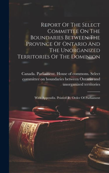 Report Of The Select Committee On The Boundaries Between The Province Of Ontario And The Unorganized Territories Of The Dominion: With Appendix. Printed By Order Of Parliament
