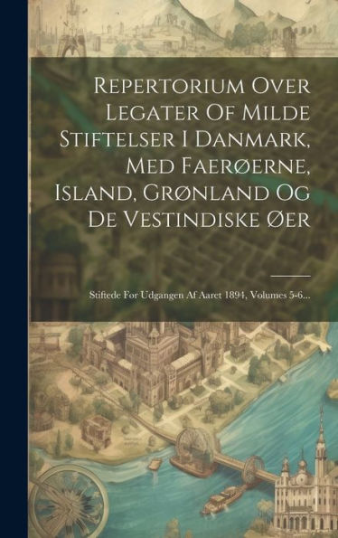 Repertorium Over Legater Of Milde Stiftelser I Danmark, Med Faerøerne, Island, Grønland Og De Vestindiske Øer: Stiftede Før Udgangen Af Aaret 1894, Volumes 5-6... (Danish Edition)