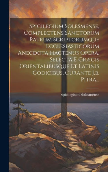 Spicilegium Solesmense, Complectens Sanctorum Patrum Scriptorumque Ecclesiasticorum Anecdota Hactenus Opera, Selecta E Græcis Orientalibusque Et ... Curante J.B. Pitra... (Latin Edition)