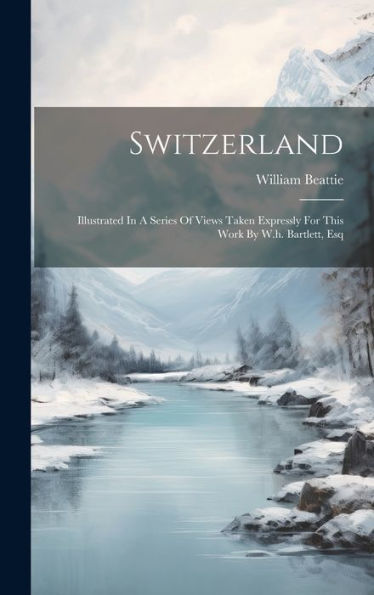 Switzerland: Illustrated In A Series Of Views Taken Expressly For This Work By W.H. Bartlett, Esq