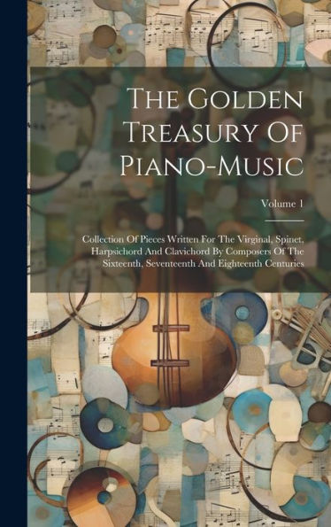 The Golden Treasury Of Piano-Music: Collection Of Pieces Written For The Virginal, Spinet, Harpsichord And Clavichord By Composers Of The Sixteenth, Seventeenth And Eighteenth Centuries; Volume 1