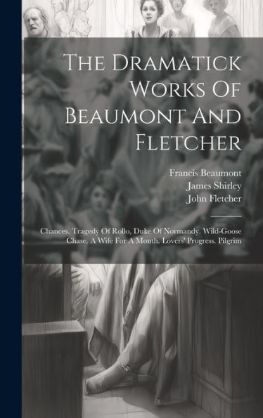 The Dramatick Works Of Beaumont And Fletcher: Chances. Tragedy Of Rollo, Duke Of Normandy. Wild-Goose Chase. A Wife For A Month. Lovers' Progress. Pilgrim