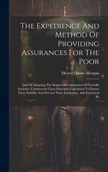 The Expedience And Method Of Providing Assurances For The Poor: And Of Adopting The Improved Constitution Of Freindly Societies, Constructed Upon ... And Prevent Their Insolvency, And Governed By